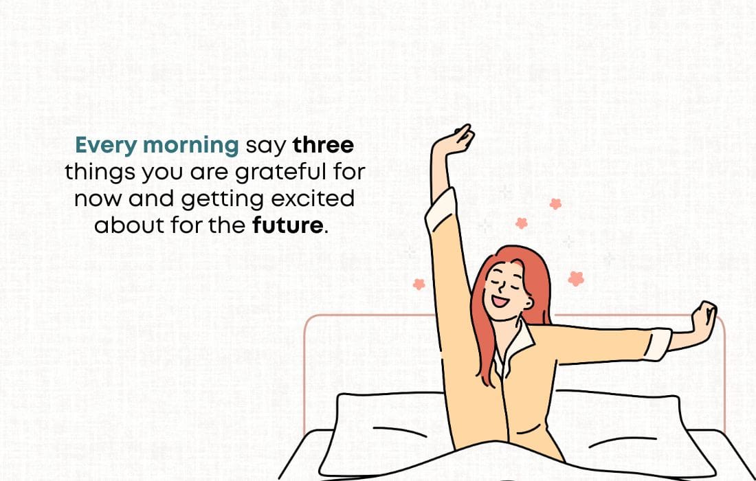 Every morning say three things you are grateful for now and getting excited about for the future.  